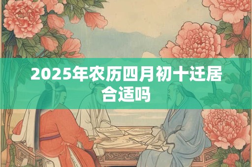 2025年农历四月初十迁居合适吗 2025年农历四月初十迁居合适吗