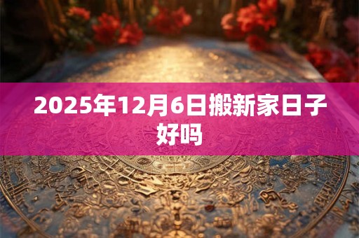 2025年12月6日搬新家日子好吗 2025年12月6日搬新家日子好吗