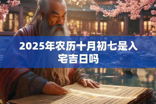 2025年农历十月初七是入宅吉日吗 2025年农历十月初七是入宅吉日吗