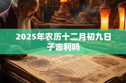 2025年农历十二月初九日子吉利吗 2025年农历十二月初九日子吉利吗