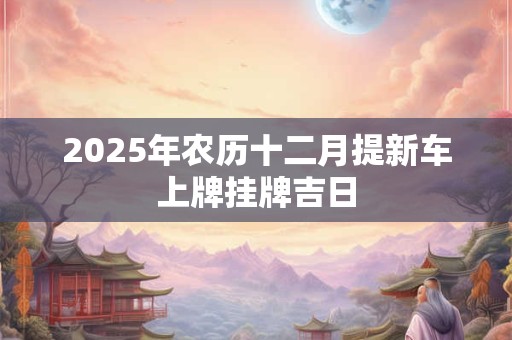 2025年农历十二月提新车上牌挂牌吉日 2025年农历十二月提新车上牌挂牌吉日