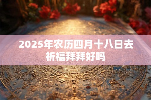2025年农历四月十八日去祈福拜拜好吗 2025年农历四月十八日去祈福拜拜好吗