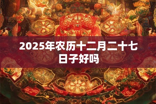 2025年农历十二月二十七日子好吗 2025年农历十二月二十七日子好吗