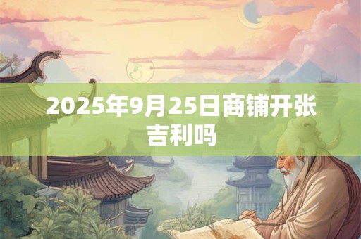 2025年9月25日商铺开张吉利吗 2025年9月25日商铺开张吉利吗