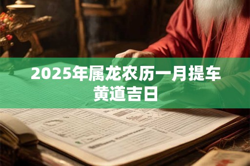 2025年属龙农历一月提车黄道吉日 2025年属龙农历一月提车黄道吉日