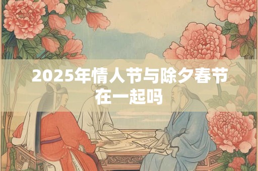 2025年情人节与除夕春节在一起吗 2025年情人节与除夕春节在一起吗