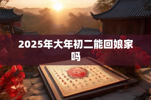 2025年大年初二能回娘家吗