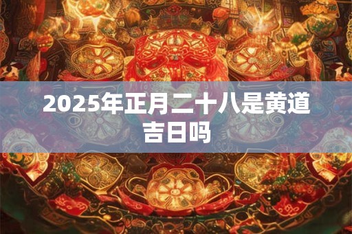 2025年正月二十八是黄道吉日吗 2025年正月二十八是黄道吉日吗