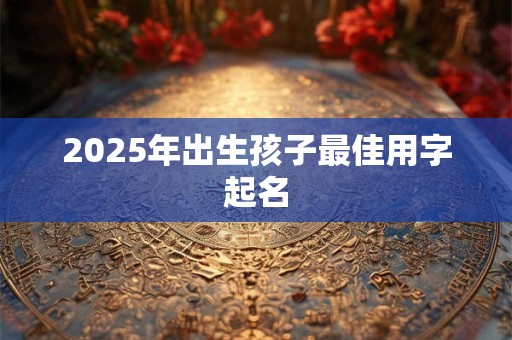 2025年出生孩子最佳用字起名 2025年出生孩子最佳用字起名