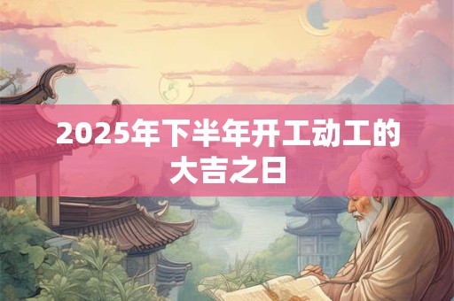 2025年下半年开工动工的大吉之日 2025年下半年开工动工的大吉之日