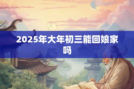2025年大年初三能回娘家吗 2025年大年初三能回娘家吗