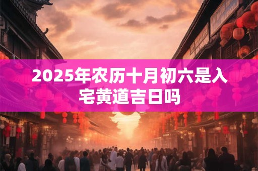 2025年农历十月初六是入宅黄道吉日吗 2025年农历十月初六是入宅黄道吉日吗