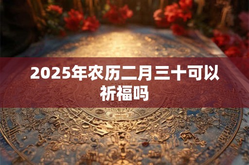2025年农历二月三十可以祈福吗 2025年农历二月三十可以祈福吗