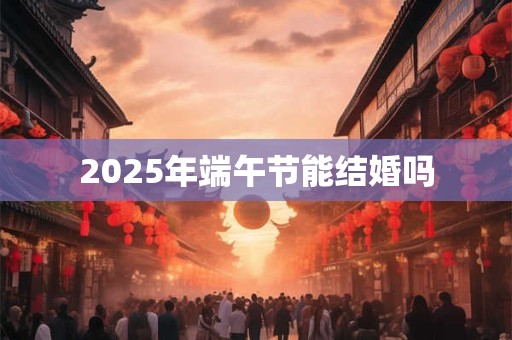 2025年端午节能结婚吗