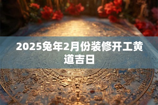 2025兔年2月份装修开工黄道吉日 2025兔年2月份装修开工黄道吉日