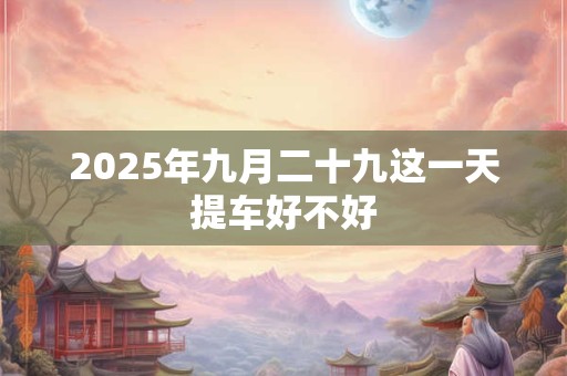 2025年九月二十九这一天提车好不好 2025年九月二十九这一天提车好不好
