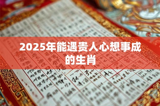 2025年能遇贵人心想事成的生肖