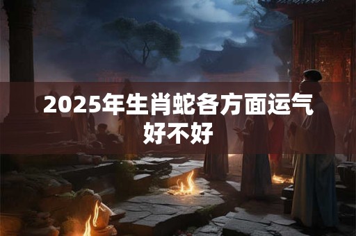2025年生肖蛇各方面运气好不好 2025年生肖蛇各方面运气好不好