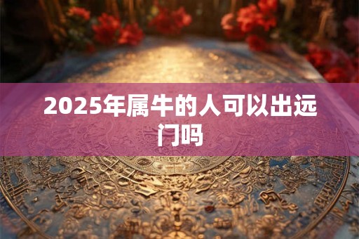 2025年属牛的人可以出远门吗