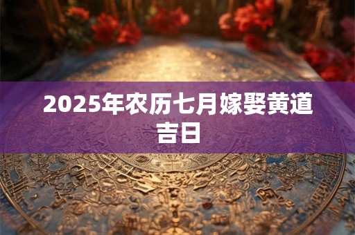 2025年农历七月嫁娶黄道吉日 2025年农历七月嫁娶黄道吉日
