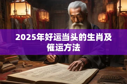 2025年好运当头的生肖及催运方法 2025年好运当头的生肖及催运方法