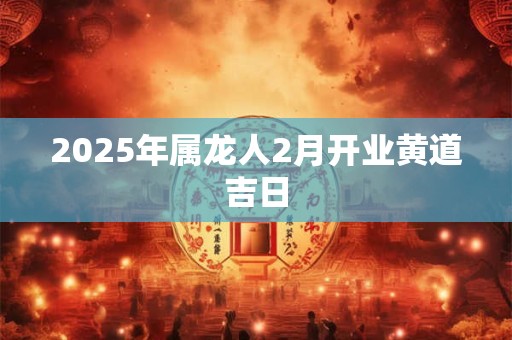 2025年属龙人2月开业黄道吉日 2025年属龙人2月开业黄道吉日