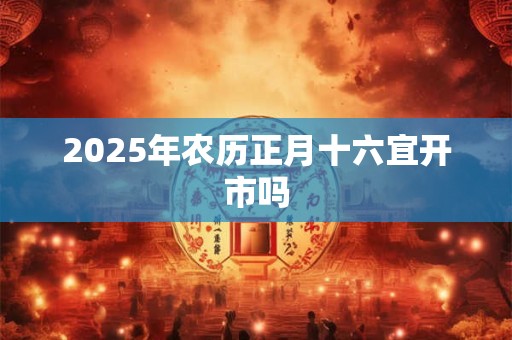 2025年农历正月十六宜开市吗 2025年农历正月十六宜开市吗