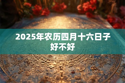 2025年农历四月十六日子好不好 2025年农历四月十六日子好不好