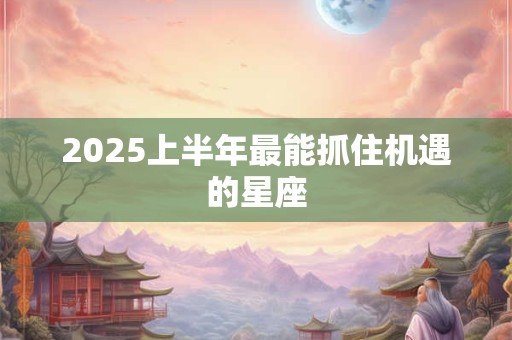2025上半年最能抓住机遇的星座 2025上半年最能抓住机遇的星座