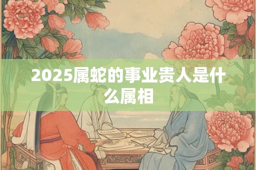 2025属蛇的事业贵人是什么属相