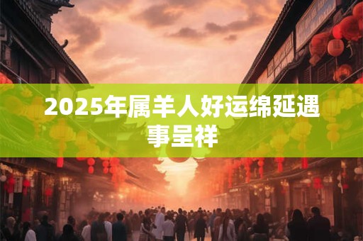 2025年属羊人好运绵延遇事呈祥 2025年属羊人好运绵延遇事呈祥