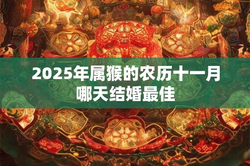 2025年属猴的农历十一月哪天结婚最佳 2025年属猴的农历十一月哪天结婚最佳