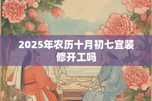 2025年农历十月初七宜装修开工吗 2025年农历十月初七宜装修开工吗