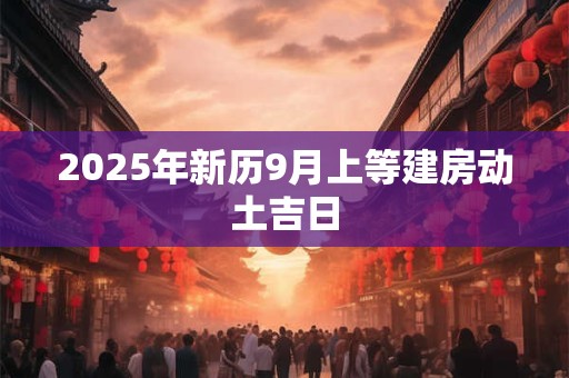 2025年新历9月上等建房动土吉日 2025年新历9月上等建房动土吉日