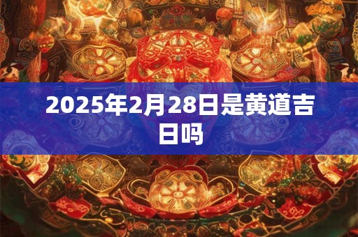 2025年2月28日是黄道吉日吗 2025年2月28日是黄道吉日吗