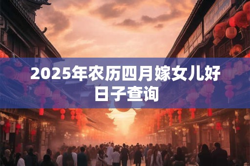 2025年农历四月嫁女儿好日子查询 2025年农历四月嫁女儿好日子查询