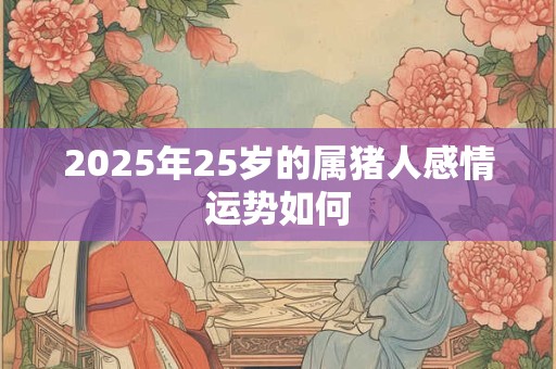 2025年25岁的属猪人感情运势如何 2025年25岁的属猪人感情运势如何