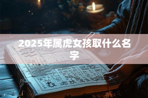 2025年属虎女孩取什么名字 2025年属虎女孩取什么名字