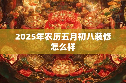 2025年农历五月初八装修怎么样