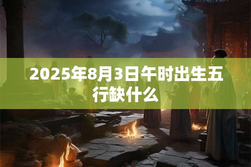 2025年8月3日午时出生五行缺什么 2025年8月3日午时出生五行缺什么