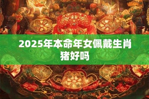 2025年本命年女佩戴生肖猪好吗 2025年本命年女佩戴生肖猪好吗