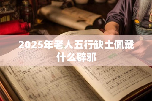 2025年老人五行缺土佩戴什么辟邪 2025年老人五行缺土佩戴什么辟邪