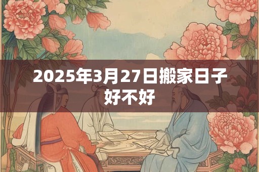 2025年3月27日搬家日子好不好 2025年3月27日搬家日子好不好
