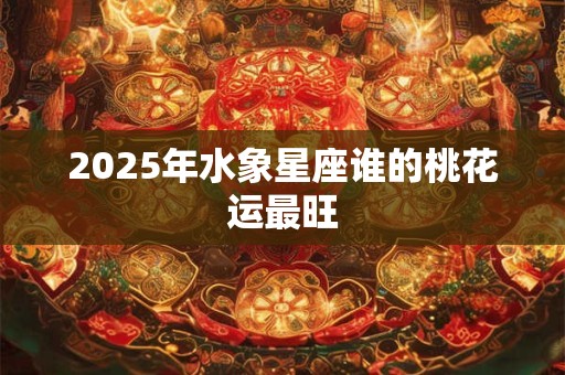 2025年水象星座谁的桃花运最旺 2025年水象星座谁的桃花运最旺