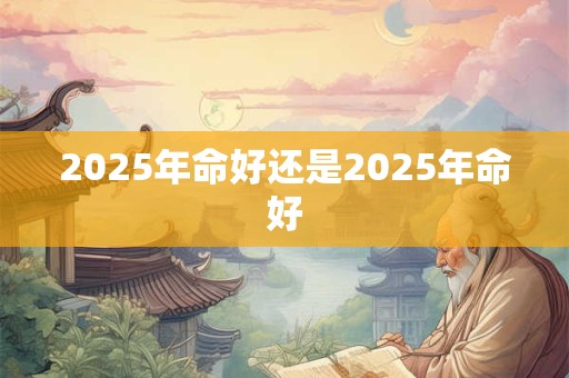 2025年命好还是2025年命好 2025年命好还是2025年命好