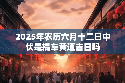 2025年农历六月十二日中伏是提车黄道吉日吗 2025年农历六月十二日中伏是提车黄道吉日吗