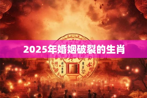 2025年婚姻破裂的生肖 2025年婚姻破裂的生肖