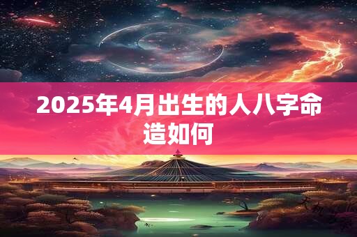 2025年4月出生的人八字命造如何 2025年4月出生的人八字命造如何