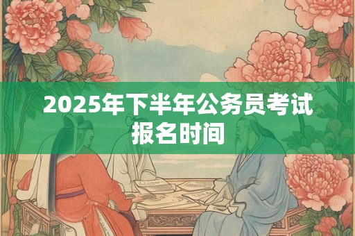 2025年下半年公务员考试报名时间
