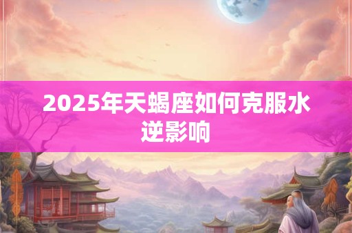 2025年天蝎座如何克服水逆影响 2025年天蝎座如何克服水逆影响